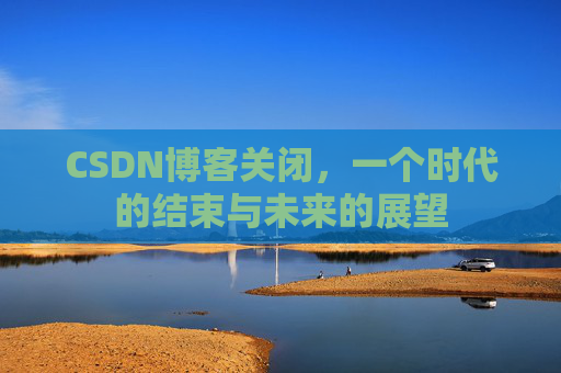 CSDN博客关闭,一个时代的结束与未来的展望 CSDN博客关闭,一个时代的结束与未来的展望